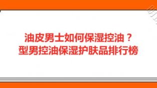 油皮男士如何保湿控油？型男控油保湿护肤品排行榜