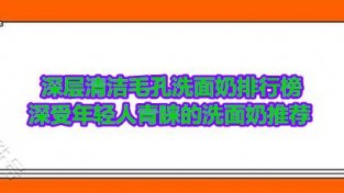 深层清洁MAO孔洗面乃排行榜 深受年轻人青睐的洗面乃推荐