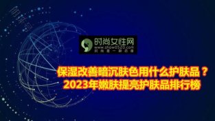 保湿改善暗沉肤SE用什么护肤品？2023年嫩肤提亮护肤品排行榜