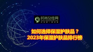 如何选择保湿护肤品？2023年保湿护肤品排行榜