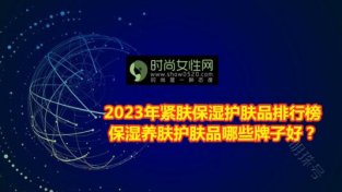 2023年紧肤保湿护肤品排行榜 保湿养肤护肤品哪些牌子好？