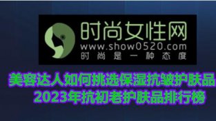 美容达人如何挑选保湿抗皱护肤品？2023年抗初老护肤品排行榜