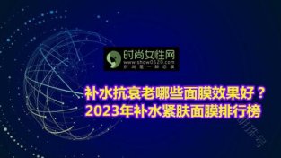 补水抗衰老哪些面膜效果好？2023年补水紧肤面膜排行榜